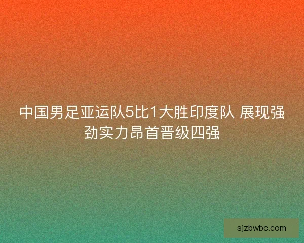中国男足亚运队5比1大胜印度队 展现强劲实力昂首晋级四强