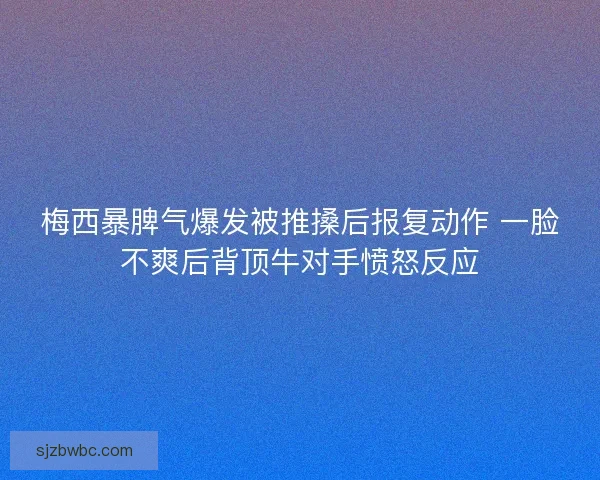 梅西暴脾气爆发被推搡后报复动作 一脸不爽后背顶牛对手愤怒反应