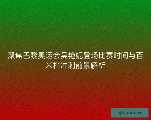 聚焦巴黎奥运会吴艳妮登场比赛时间与百米栏冲刺前景解析