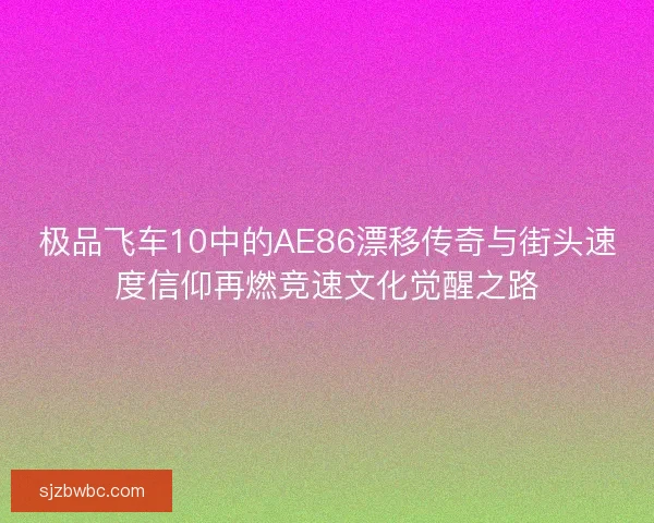 极品飞车10中的AE86漂移传奇与街头速度信仰再燃竞速文化觉醒之路