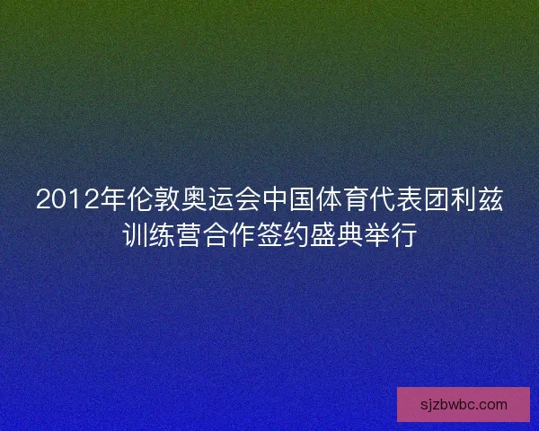 2012年伦敦奥运会中国体育代表团利兹训练营合作签约盛典举行 2012年伦敦奥运会中国体育代表团利兹训练营合作签约盛典举行