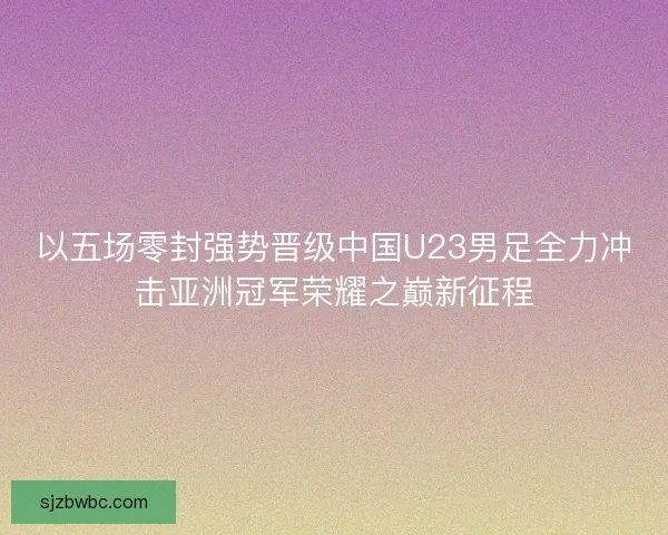 以五场零封强势晋级中国U23男足全力冲击亚洲冠军荣耀之巅新征程 以五场零封强势晋级中国U23男足全力冲击亚洲冠军荣耀之巅新征程