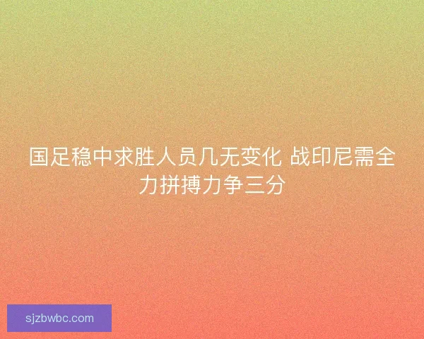 国足稳中求胜人员几无变化 战印尼需全力拼搏力争三分 国足稳中求胜人员几无变化 战印尼需全力拼搏力争三分