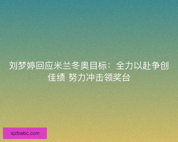 刘梦婷回应米兰冬奥目标：全力以赴争创佳绩 努力冲击领奖台