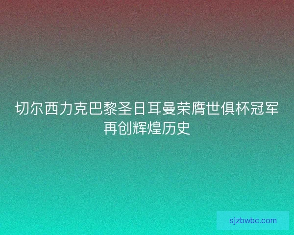 切尔西力克巴黎圣日耳曼荣膺世俱杯冠军再创辉煌历史