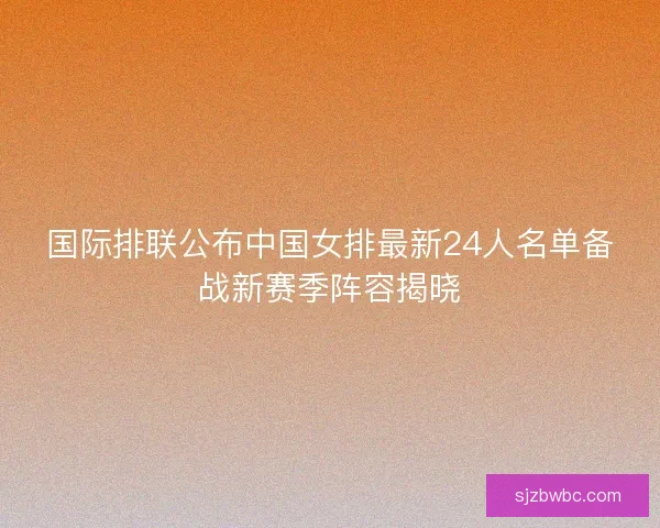 国际排联公布中国女排最新24人名单备战新赛季阵容揭晓 国际排联公布中国女排最新24人名单备战新赛季阵容揭晓