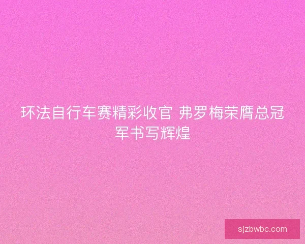 环法自行车赛精彩收官 弗罗梅荣膺总冠军书写辉煌 环法自行车赛精彩收官 弗罗梅荣膺总冠军书写辉煌