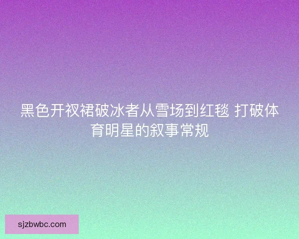 黑色开衩裙破冰者从雪场到红毯 打破体育明星的叙事常规 黑色开衩裙破冰者从雪场到红毯 打破体育明星的叙事常规