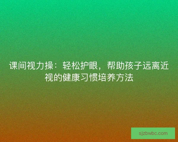 课间视力操：轻松护眼，帮助孩子远离近视的健康习惯培养方法