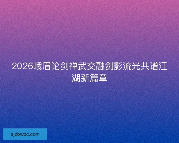 2026峨眉论剑禅武交融剑影流光共谱江湖新篇章 2026峨眉论剑禅武交融剑影流光共谱江湖新篇章