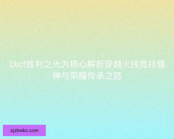 以cf胜利之光为核心解析穿越火线竞技精神与荣耀传承之路